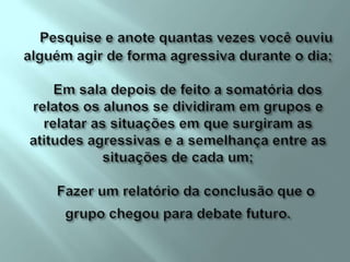 Pesquise e anote quantas vezes você ouviu alguém agir de forma agressiva durante o dia;     Em sala depois de feito a somatória dos relatos os alunos se dividiram em grupos e relatar as situações em que surgiram as atitudes agressivas e a semelhança entre as situações de cada um;    Fazer um relatório da conclusão que o grupo chegou para debate futuro. 