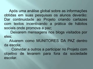      Após uma análise global sobre as informações obtidas em suas pesquisas os alunos deverão:        Dar continuidade ao Projeto criando cartazes com textos incentivando a prática de hábitos sociais onde promova a paz;      Deixarem mensagens nos blogs visitados por eles;     Atuarem como MUNITORES DA PAZ dentro da escola;       Convidar a outros a participar no Projeto com objetivo de levarem para fora da sociedade escolar.