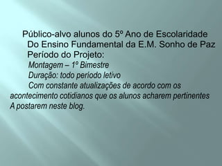      Público-alvo alunos do 5º Ano de Escolaridade       Do Ensino Fundamental da E.M. Sonho de Paz       Período do Projeto:         Montagem – 1º Bimestre         Duração: todo período letivo         Com constante atualizações de acordo com osacontecimento cotidianos que os alunos acharem pertinentesA postarem neste blog.