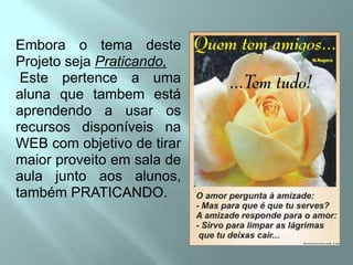 Embora o temadesteProjetosejaPraticando, Este pertence a umaalunaquetambemestáaprendendo a usarosrecursosdisponíveisna WEB com objetivo de tirarmaiorproveitoemsala de aula juntoaosalunos, também PRATICANDO.