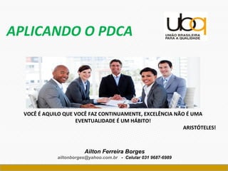 Ailton Ferreira Borges
ailtonborges@yahoo.com.br - Celular 031 9687-6989
APLICANDO O PDCA
VOCÊ É AQUILO QUE VOCÊ FAZ CONTINUAMENTE, EXCELÊNCIA NÃO É UMA
EVENTUALIDADE É UM HÁBITO!
ARISTÓTELES!
 