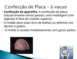  Confecção do aparelho. A confecção da placa
oclusal envolve vários passos: uma moldagem com
alginato é feita do maxilar superior.
 O molde deve estar livre de bolhas ou defeitos nos
dentes e palato.
 O molde é vazado imediatamente com gesso pedra.
 