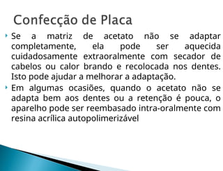  Se a matriz de acetato não se adaptar
completamente, ela pode ser aquecida
cuidadosamente extra­
oralmente com secador de
cabelos ou calor brando e recolocada nos dentes.
Isto pode ajudar a melhorar a adaptação.
 Em algumas ocasiões, quando o acetato não se
adapta bem aos dentes ou a retenção é pouca, o
aparelho pode ser reembasado intra-oralmente com
resina acrílica autopolimerizável
 