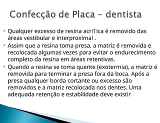  Qualquer excesso de resina acri1ica é removido das
áreas vestibular e interproximal .
 Assim que a resina toma presa, a matriz é removida e
recolocada algumas vezes para evitar o endurecimento
completo da resina em áreas retentivas.
 Quando a resina se toma quente (exotermia), a matriz é
removida para terminar a presa fora da boca. Após a
presa qualquer borda cortante ou excesso são
removidos e a matriz recolocada nos dentes. Uma
adequada retenção e esta­
bilidade deve existir
 