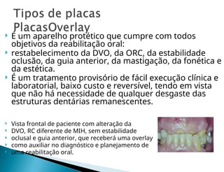  É um aparelho protético que cumpre com todos
objetivos da reabilitação oral:
 restabelecimento da DVO, da ORC, da estabilidade
oclusão, da guia anterior, da mastigação, da fonética e
da estética.
 É um tratamento provisório de fácil execução clínica e
laboratorial, baixo custo e reversível, tendo em vista
que não há necessidade de qualquer desgaste das
estruturas dentárias remanescentes.
 Vista frontal de paciente com alteração da
 DVO, RC diferente de MIH, sem estabilidade
 oclusal e guia anterior, que receberá uma overlay
 como auxiliar no diagnóstico e planejamento de
 uma reabilitação oral.
 