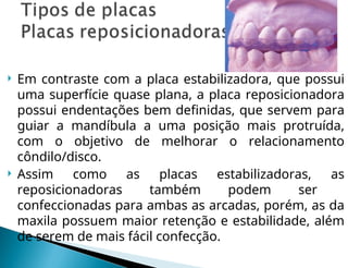  Em contraste com a placa estabilizadora, que possui
uma superfície quase plana, a placa reposicionadora
possui endentações bem definidas, que servem para
guiar a mandíbula a uma posição mais protruída,
com o objetivo de melhorar o relacionamento
côndilo/disco.
 Assim como as placas estabilizadoras, as
reposicionadoras também podem ser
confeccionadas para ambas as arcadas, porém, as da
maxila possuem maior retenção e estabilidade, além
de serem de mais fácil confecção.
 