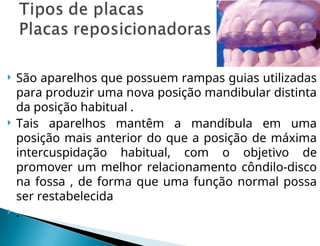  São aparelhos que possuem rampas guias utilizadas
para produzir uma nova posição mandibular distinta
da posição habitual .
 Tais aparelhos mantêm a mandíbula em uma
posição mais anterior do que a posição de máxima
intercuspidação habitual, com o objetivo de
promover um melhor relacionamento côndilo-disco
na fossa , de forma que uma função normal possa
ser restabelecida
 .
 