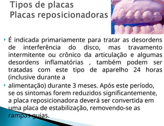  É indicada primariamente para tratar as desordens
de interferência do disco, mas travamento
intermitente ou crônico da articulação e algumas
desordens inflamatórias , também podem ser
tratadas com este tipo de aparelho 24 horas
(inclusive durante a
 alimentação) durante 3 meses. Após este período,
se os sintomas forem reduzidos significantemente,
a placa reposicionadora deverá ser convertida em
uma placa de estabilização, removendo-se as
rampas guias.
 