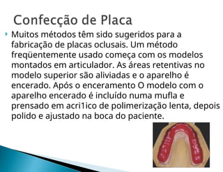  Muitos métodos têm sido sugeridos para a
fabricação de placas oclusais. Um método
freqüentemente usado começa com os modelos
montados em articulador. As áreas retentivas no
modelo superior são aliviadas e o aparelho é
encerado. Após o enceramento O modelo com o
aparelho encerado é incluído numa mufla e
prensado em acri1ico de polimerização lenta, depois
polido e ajustado na boca do paciente.
 