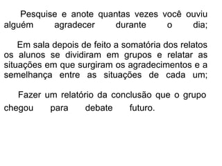 Pesquise e anote quantas vezes você ouviu alguém agradecer durante o dia;   Em sala depois de feito a somatória dos relatos os alunos se dividiram em grupos e relatar as situações em que surgiram os agradecimentos e a semelhança entre as situações de cada um;     Fazer um relatório da conclusão que o grupo chegou para debate futuro.        