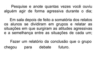 Pesquise e anote quantas vezes você ouviu alguém agir de forma agressiva durante o dia;   Em sala depois de feito a somatória dos relatos os alunos se dividiram em grupos e relatar as situações em que surgiram as atitudes agressivas e a semelhança entre as situações de cada um;     Fazer um relatório da conclusão que o grupo chegou para debate futuro.        