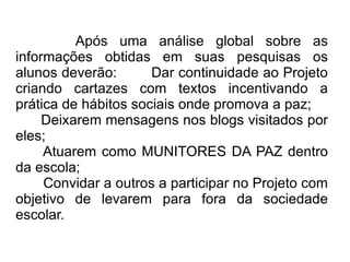 Após uma análise global sobre as informações obtidas em suas pesquisas os alunos deverão:  Dar continuidade ao Projeto criando cartazes com textos incentivando a prática de hábitos sociais onde promova a paz; Deixarem mensagens nos blogs visitados por eles; Atuarem como MUNITORES DA PAZ dentro da escola; Convidar a outros a participar no Projeto com objetivo de levarem para fora da sociedade escolar. 
