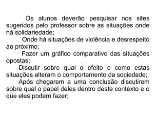 Os alunos deverão pesquisar nos sites sugeridos pelo professor sobre as situações onde há solidariedade;  Onde há situações de violência e desrespeito ao próximo; Fazer um gráfico comparativo das situações opostas; Discutir sobre qual o efeito e como estas situações alteram o comportamento da sociedade; Após chegarem a uma conclusão discutirem sobre qual o papel deles dentro deste contexto e o que eles podem fazer; 