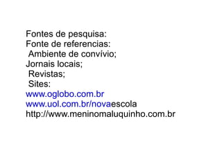 Fontes de pesquisa: Fonte de referencias: Ambiente de convívio; Jornais locais; Revistas; Sites: www.oglobo.com.br www.uol.com.br/nova escola http://www.meninomaluquinho.com.br  