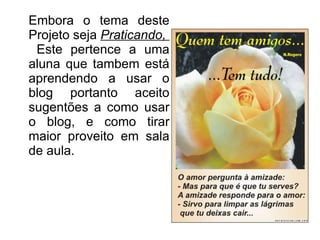 Embora o tema deste Projeto seja  Praticando,  Este pertence a uma aluna que tambem está aprendendo a usar o blog portanto aceito sugentões a como usar o blog, e como tirar maior proveito em sala de aula. 