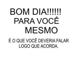 BOM DIA!!!!!! PARA VOCÊ  MESMO É O QUE VOCÊ DEVERIA FALAR LOGO QUE ACORDA. 