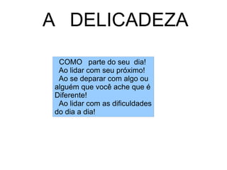 A  DELICADEZA  COMO  parte do seu  dia! Ao lidar com seu próximo! Ao se deparar com algo ou  alguém que você ache que é Diferente! Ao lidar com as dificuldades do dia a dia! 