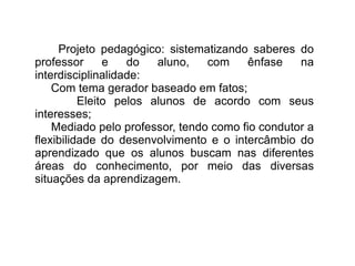 Projeto pedagógico: sistematizando saberes do professor e do aluno, com ênfase na interdisciplinalidade: Com tema gerador baseado em fatos;  Eleito pelos alunos de acordo com seus interesses; Mediado pelo professor, tendo como fio condutor a flexibilidade do desenvolvimento e o intercâmbio do aprendizado que os alunos buscam nas diferentes áreas do conhecimento, por meio das diversas situações da aprendizagem. 