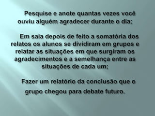 Pesquise e anote quantas vezes você ouviu alguém agradecer durante o dia;     Em sala depois de feito a somatória dos relatos os alunos se dividiram em grupos e relatar as situações em que surgiram os agradecimentos e a semelhança entre as situações de cada um;    Fazer um relatório da conclusão que o grupo chegou para debate futuro. 