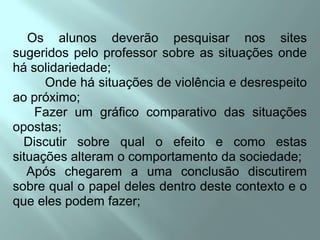     Os alunos deverão pesquisar nos sites sugeridos pelo professor sobre as situações onde há solidariedade;         Onde há situações de violência e desrespeito ao próximo;      Fazer um gráfico comparativo das situações opostas;   Discutir sobre qual o efeito e como estas situações alteram o comportamento da sociedade;    Após chegarem a uma conclusão discutirem sobre qual o papel deles dentro deste contexto e o que eles podem fazer;