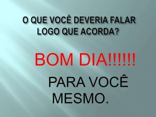 O QUE VOCÊ DEVERIA FALAR LOGO QUE ACORDA?BOM DIA!!!!!!    PARA VOCÊ                MESMO.