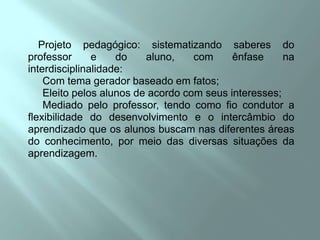 Projeto pedagógico: sistematizando saberes do professor e do aluno, com ênfase na interdisciplinalidade:     Com tema gerador baseado em fatos;     Eleito pelos alunos de acordo com seus interesses;     Mediado pelo professor, tendo como fio condutor a flexibilidade do desenvolvimento e o intercâmbio do aprendizado que os alunos buscam nas diferentes áreas do conhecimento, por meio das diversas situações da aprendizagem.