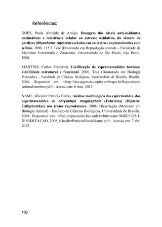 102
Referências:
GOÉS, Paola Almeida de Araújo. Dosagem dos níveis anti-oxidantes
enzimáticos e resistência celular ao estresse oxidativo, do sêmem de
perdizes (Rhynchotus rufescens) criadas em cativeiro e suplementadas com
selênio. 2008. 115 f. Tese (Doutorado em Reprodução animal) – Faculdade de
Medicina Veterinária e Zootecnia, Universidade de São Paulo, São Paulo,
2008.
MARTINS, Carlos Frederico. Liofilização de espermatozóides bovinos:
viabilidade estrutural e funcional. 2006. Tese (Doutorado em Biologia
Molecular) – Faculdade de Ciências Biológicas, Universidade de Brasília, Brasília,
2006. Disponível em: <http://docsagencia.cnptia.embrapa.br/Reproducao
Animal/martins.pdf>. Acesso em: 6 mar. 2012.
NAME, Khesller Patrícia Olázia. Análise morfológica das espermátides dos
espermatozóides de Chrysomya megacephala (Fabricius) (Diptera:
Calliphoridae) nos tratos reprodutores. 2008. Dissertação (Mestrado em
Biologia Animal) – Instituto de Ciências Biológicas, Universidade de Brasília,
2008. Disponível em: <http://repositorio.bce.unb.br/bitstream/10482/1303/1/
DISSERTACAO_2008_KhesllerPatriciaOlaziaName.pdf>. Acesso em: 7 abr.
2012.
 