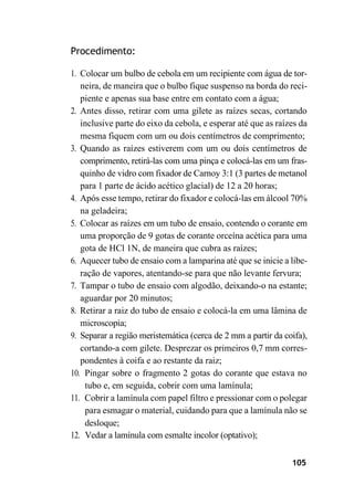 105
Procedimento:
1. Colocar um bulbo de cebola em um recipiente com água de tor-
neira, de maneira que o bulbo fique suspenso na borda do reci-
piente e apenas sua base entre em contato com a água;
2. Antes disso, retirar com uma gilete as raízes secas, cortando
inclusive parte do eixo da cebola, e esperar até que as raízes da
mesma fiquem com um ou dois centímetros de comprimento;
3. Quando as raízes estiverem com um ou dois centímetros de
comprimento, retirá-las com uma pinça e colocá-las em um fras-
quinho de vidro com fixador de Carnoy 3:1 (3 partes de metanol
para 1 parte de ácido acético glacial) de 12 a 20 horas;
4. Após esse tempo, retirar do fixador e colocá-las em álcool 70%
na geladeira;
5. Colocar as raízes em um tubo de ensaio, contendo o corante em
uma proporção de 9 gotas de corante orceína acética para uma
gota de HCl 1N, de maneira que cubra as raízes;
6. Aquecer tubo de ensaio com a lamparina até que se inicie a libe-
ração de vapores, atentando-se para que não levante fervura;
7. Tampar o tubo de ensaio com algodão, deixando-o na estante;
aguardar por 20 minutos;
8. Retirar a raiz do tubo de ensaio e colocá-la em uma lâmina de
microscopia;
9. Separar a região meristemática (cerca de 2 mm a partir da coifa),
cortando-a com gilete. Desprezar os primeiros 0,7 mm corres-
pondentes à coifa e ao restante da raiz;
10. Pingar sobre o fragmento 2 gotas do corante que estava no
tubo e, em seguida, cobrir com uma lamínula;
11. Cobrir a lamínula com papel filtro e pressionar com o polegar
para esmagar o material, cuidando para que a lamínula não se
desloque;
12. Vedar a lamínula com esmalte incolor (optativo);
 