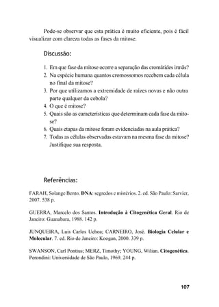 107
Pode-se observar que esta prática é muito eficiente, pois é fácil
visualizar com clareza todas as fases da mitose.
Discussão:
1. Em que fase da mitose ocorre a separação das cromátides irmãs?
2. Na espécie humana quantos cromossomos recebem cada célula
no final da mitose?
3. Por que utilizamos a extremidade de raízes novas e não outra
parte qualquer da cebola?
4. O que é mitose?
5. Quais são as características que determinam cada fase da mito-
se?
6. Quais etapas da mitose foram evidenciadas na aula prática?
7. Todas as células observadas estavam na mesma fase da mitose?
Justifique sua resposta.
Referências:
FARAH, Solange Bento. DNA: segredos e mistérios. 2. ed. São Paulo: Sarvier,
2007. 538 p.
GUERRA, Marcelo dos Santos. Introdução à Citogenética Geral. Rio de
Janeiro: Guanabara, 1988. 142 p.
JUNQUEIRA, Luis Carlos Uchoa; CARNEIRO, José. Biologia Celular e
Molecular. 7. ed. Rio de Janeiro: Koogan, 2000. 339 p.
SWANSON, Carl Pontius; MERZ, Timothy; YOUNG, Wilian. Citogenética.
Perondini: Universidade de São Paulo, 1969. 244 p.
 