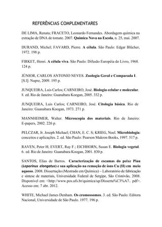 REFERÊNCIAS COMPLEMENTARES
DE LIMA, Renata; FRACETO, Leonardo Fernandes. Abordagem química na
extração de DNA de tomate. 2007. Química Nova na Escola, n. 25, mai. 2007.
DURAND, Michel; FAVARD, Pierre. A célula. São Paulo: Edgar Blücher,
1972. 198 p.
FIRKET, Henri. A célula viva. São Paulo: Difusão Européia do Livro, 1968.
124 p.
JÚNIOR, CARLOS ANTONIO NEVES. Zoologia Geral e Comparada I.
[S.l]: Nupre, 2009. 195 p.
JUNQUEIRA, Luis Carlos; CARNEIRO, José. Biologia celular e molecular.
8. ed. Rio de Janeiro: Guanabara Koogan, 2005. 332 p.
JUNQUEIRA, Luis Carlos; CARNEIRO, José. Citologia básica. Rio de
Janeiro: Guanabara Koogan, 1973. 271 p.
MANNHEIMER, Walter. Microscopia dos materiais. Rio de Janeiro:
E-papers, 2002. 226 p.
PELCZAR, Jr. Joseph Michael; CHAN, E. C. S; KRIEG, Noel. Microbiologia:
conceitos e aplicações. 2. ed. São Paulo: Pearson Makron Books, 1997. 517 p.
RAVEN, Peter H; EVERT, Ray F.; EICHHORN, Susan E. Biologia vegetal.
6. ed. Rio de Janeiro: Guanabara Koogan, 2001. 830 p.
SANTOS, Elias de Barros. Caracterização de escamas do peixe Piau
(Leporinus elongatus) e sua aplicação na remoção de íons Cu (II) em meio
aquoso. 2008. Dissertação (Mestrado em Química) – Laboratório de fabricação
e síntese de materiais, Universidade Federal de Sergipe, São Cristóvão, 2008.
Disponível em: <http://www.pos.ufs.br/quimica/up/Disserta%C3%A7.. pdf>.
Acesso em: 7 abr. 2012.
WHITE, Michael James Denham. Os cromossomos. 3. ed. São Paulo: Editora
Nacional, Universidade de São Paulo. 1977. 196 p.
 