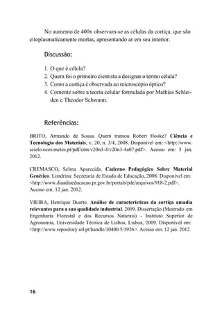 16
No aumento de 400x observam-se as células da cortiça, que são
citoplasmaticamente mortas, apresentando ar em seu interior.
Discussão:
1. O que é célula?
2. Quem foi o primeiro cientista a designar o termo célula?
3. Como a cortiça é observada ao microscópio óptico?
4. Comente sobre a teoria celular formulada por Mathias Schlei-
den e Theodor Schwann.
Referências:
BRITO, Armando de Sousa. Quem tramou Robert Hooke? Ciência e
Tecnologia dos Materiais, v. 20, n. 3/4, 2008. Disponível em: <http://www.
scielo.oces.mctes.pt/pdf/ctm/v20n3-4/v20n3-4a07.pdf>. Acesso em: 5 jan.
2012.
CREMASCO, Selma Aparecida. Caderno Pedagógico Sobre Material
Genético. Londrina: Secretaria de Estado de Educação, 2008. Disponível em:
<http://www.diaadiaeducacao.pr.gov.br/portals/pde/arquivos/918-2.pdf>.
Acesso em: 12 jan. 2012.
VIEIRA, Henrique Duarte. Análise de características da cortiça amadia
relevantes para a sua qualidade industrial. 2009. Dissertação (Mestrado em
Engenharia Florestal e dos Recursos Naturais) - Instituto Superior de
Agronomia, Universidade Técnica de Lisboa, Lisboa, 2009. Disponível em:
<http://www.repository.utl.pt/handle/10400.5/1926>. Acesso em: 12 jan. 2012.
 
