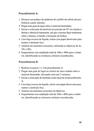 19
Procedimento A:
1. Destacar um pedaço da epiderme do catáfilo da cebola (de pre-
ferência a parte interna);
2. Pingar uma gota de água sobre o material distendido;
3. Iniciar a colocação da lamínula em posição de 45º em relação à
lâmina e abaixá-la lentamente, até que a mesma fique totalmente
sobre a lâmina, evitando a formação de bolhas;
4. Caso haja excesso de líquido, retirar com papel absorvente para
manter a lamínula fixa;
5. Analisar em aumentos crescentes, utilizando as objetivas de 4x,
10x e 40x;
6. Esquematizar com ampliação total de 100x e 400x para o relató-
rio, identificando as estruturas celulares reconhecidas.
Procedimento B:
1. Realizar os passos 1 e 2 do procedimento A;
2. Pingar uma gota de lugol ou cloreto de zinco iodado sobre o
material distendido, deixando corar por 5 minutos;
3. Iniciar a colocação da lamínula como descrito no procedimento
A;
4. Caso haja excesso de líquido, retirar com papel absorvente para
manter a lamínula fixa;
5. Analisar em aumentos crescentes de objetivas;
6. Esquematizar com ampliação total de 100x e 400x para o relató-
rio, identificando as estruturas celulares reconhecidas.
 