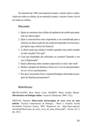 21
No aumento de 100x sem material corado, o núcleo não é eviden-
ciado em todas as células; já no material corado, o núcleo é bem visível
em todas as células.
Discussão:
1. Quais as estruturas das células da epiderme da cebola que pude-
ram ser observadas?
2. Qual a característica mais importante a ser considerada para a
eficácia na observação de um material analisado em microsco-
pia óptica (que utiliza luz branca)?
3. A observação das células é melhor quando estas estão coradas
ou não coradas? Por quê?
4. Com que finalidade são utilizados os corantes? Quando o seu
uso é dispensado?
5. Qual a diferença entre corantes supravital ou vital e não vital?
6. Defina o preparo de lâminas a fresco (in vivo) ou não permanen-
tes (in vitro) e permanentes.
7. Por que é necessário fixar o material biológico destinado ao pre-
paro de lâminas permanentes?
Referências:
BRANCALHÃO, Rose Meire Costa; SOARES, Maria Amélia Menck.
Microtécnica em biologia celular. Cascavel: Edunioeste, 2004. 125 p.
FREITAS, Eduardo. Observação microscópica de seres vivos de uma
infusão. Técnicas Laboratoriais de Biologia – Bloco I. Funchal: Escola
Secundária Francisco Franco, 2003. Disponível em: <http://fq.no.sapo.pt/
download/Observacao_de_seres_vivos_de_uma_infusao.pdf>. Acesso em: 2
abr. 2012.
 