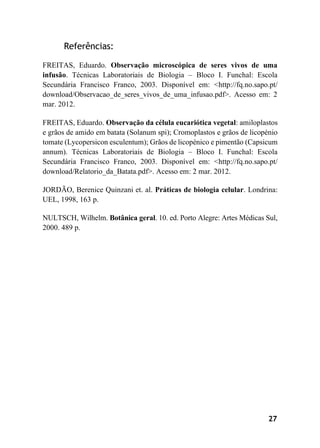 27
Referências:
FREITAS, Eduardo. Observação microscópica de seres vivos de uma
infusão. Técnicas Laboratoriais de Biologia – Bloco I. Funchal: Escola
Secundária Francisco Franco, 2003. Disponível em: <http://fq.no.sapo.pt/
download/Observacao_de_seres_vivos_de_uma_infusao.pdf>. Acesso em: 2
mar. 2012.
FREITAS, Eduardo. Observação da célula eucariótica vegetal: amiloplastos
e grãos de amido em batata (Solanum spi); Cromoplastos e grãos de licopénio
tomate (Lycopersicon esculentum); Grãos de licopénico e pimentão (Capsicum
annum). Técnicas Laboratoriais de Biologia – Bloco I. Funchal: Escola
Secundária Francisco Franco, 2003. Disponível em: <http://fq.no.sapo.pt/
download/Relatorio_da_Batata.pdf>. Acesso em: 2 mar. 2012.
JORDÃO, Berenice Quinzani et. al. Práticas de biologia celular. Londrina:
UEL, 1998, 163 p.
NULTSCH, Wilhelm. Botânica geral. 10. ed. Porto Alegre: Artes Médicas Sul,
2000. 489 p.
 