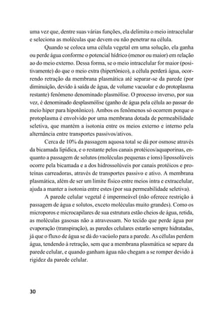 30
uma vez que, dentre suas várias funções, ela delimita o meio intracelular
e seleciona as moléculas que devem ou não penetrar na célula.
Quando se coloca uma célula vegetal em uma solução, ela ganha
ou perde água conforme o potencial hídrico (menor ou maior) em relação
ao do meio externo. Dessa forma, se o meio intracelular for maior (posi-
tivamente) do que o meio extra (hipertônico), a célula perderá água, ocor-
rendo retração da membrana plasmática até separar-se da parede (por
diminuição, devido à saída de água, de volume vacuolar e do protoplasma
restante) fenômeno denominado plasmólise. O processo inverso, por sua
vez, é denominado desplasmólise (ganho de água pela célula ao passar do
meio hiper para hipotônico). Ambos os fenômenos só ocorrem porque o
protoplasma é envolvido por uma membrana dotada de permeabilidade
seletiva, que mantém a isotonia entre os meios externo e interno pela
alternância entre transportes passivos/ativos.
Cerca de 10% da passagem aquosa total se dá por osmose através
da bicamada lipídica, e o restante pelos canais protéicos/aquaporinas, en-
quanto a passagem de solutos (moléculas pequenas e íons) lipossolúveis
ocorre pela bicamada e a dos hidrossolúveis por canais protéicos e pro-
teínas carreadoras, através de transportes passivo e ativo. A membrana
plasmática, além de ser um limite físico entre meios intra e extracelular,
ajuda a manter a isotonia entre estes (por sua permeabilidade seletiva).
A parede celular vegetal é impermeável (não oferece restrição à
passagem de água e solutos, exceto moléculas muito grandes). Como os
microporos e microcapilares de sua estrutura estão cheios de água, retida,
as moléculas gasosas não a atravessam. No tecido que perde água por
evaporação (transpiração), as paredes celulares estarão sempre hidratadas,
já que o fluxo de água se dá do vacúolo para a parede. As células perdem
água, tendendo à retração, sem que a membrana plasmática se separe da
parede celular, e quando ganham água não chegam a se romper devido à
rigidez da parede celular.
 
