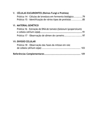 V. CÉLULAS EUCARIONTES (Reinos Fungi e Protista)
Prática 14 – Células de levedura em fermento biológico..........79
Prática 15 – Identificação de vários tipos de protistas ...................85
VI. MATERIAL GENÉTICO
Prática 16 – Extração de DNA de tomate (Solanum lycopersicum)
e cebola (Allium cepa).................................................91
Prática 17 – Observação de sêmen de carneiro.....................97
VII. DIVISÃO CELULAR
Prática 18 – Observação das fases da mitose em raiz
de cebola (Allium cepa) ............................................. 103
Referências Complementares .......................................... 109
 