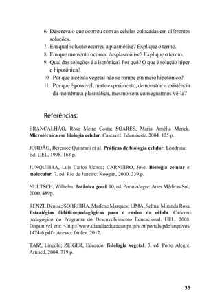 35
6. Descreva o que ocorreu com as células colocadas em diferentes
soluções.
7. Em qual solução ocorreu a plasmólise? Explique o termo.
8. Em que momento ocorreu desplasmólise? Explique o termo.
9. Qual das soluções é a isotônica? Por quê? O que é solução hiper
e hipotônica?
10. Por que a célula vegetal não se rompe em meio hipotônico?
11. Por que é possível, neste experimento, demonstrar a existência
da membrana plasmática, mesmo sem conseguirmos vê-la?
Referências:
BRANCALHÃO, Rose Meire Costa; SOARES, Maria Amélia Menck.
Microtécnica em biologia celular. Cascavel: Edunioeste, 2004. 125 p.
JORDÃO, Berenice Quinzani et al. Práticas de biologia celular. Londrina:
Ed. UEL, 1998. 163 p.
JUNQUEIRA, Luis Carlos Uchoa; CARNEIRO, José. Biologia celular e
molecular. 7. ed. Rio de Janeiro: Koogan, 2000. 339 p.
NULTSCH, Wilhelm. Botânica geral. 10. ed. Porto Alegre: Artes Médicas Sul,
2000. 489p.
RENZI, Denise; SOBREIRA, Marlene Marques; LIMA, Selma Miranda Rosa.
Estratégias didático-pedagógicas para o ensino da célula. Caderno
pedagógico do Programa do Desenvolvimento Educacional. UEL. 2008.
Disponível em: <http://www.diaadiaeducacao.pr.gov.br/portals/pde/arquivos/
1474-6.pdf> Acesso: 06 fev. 2012.
TAIZ, Lincoln; ZEIGER, Eduardo. fisiologia vegetal. 3. ed. Porto Alegre:
Artmed, 2004. 719 p.
 