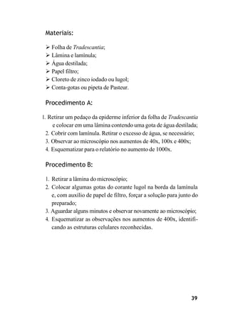 39
Materiais:
➢ Folha de Tradescantia;
➢ Lâmina e lamínula;
➢ Água destilada;
➢ Papel filtro;
➢ Cloreto de zinco iodado ou lugol;
➢ Conta-gotas ou pipeta de Pasteur.
Procedimento A:
1. Retirar um pedaço da epiderme inferior da folha de Tradescantia
e colocar em uma lâmina contendo uma gota de água destilada;
2. Cobrir com lamínula. Retirar o excesso de água, se necessário;
3. Observar ao microscópio nos aumentos de 40x, 100x e 400x;
4. Esquematizar para o relatório no aumento de 1000x.
Procedimento B:
1. Retirar a lâmina do microscópio;
2. Colocar algumas gotas do corante lugol na borda da lamínula
e, com auxílio de papel de filtro, forçar a solução para junto do
preparado;
3. Aguardar alguns minutos e observar novamente ao microscópio;
4. Esquematizar as observações nos aumentos de 400x, identifi-
cando as estruturas celulares reconhecidas.
 