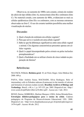 41
Observa-se, no aumento de 1000x sem corante, cristais de oxalato
de cálcio do tipo ráfides (foto A), monocristais (foto B) e estômatos (foto
C). No material corado, com aumento de 400x, evidenciam-se mais as
células epidérmicas (foto D) e os estômatos, com as mesmas estruturas
observadas na foto C. O uso do corante também possibilita uma melhor
visualização do núcleo.
Discussão:
1. Qual a função do estômato em células vegetais?
2. Para que serve o vacúolo em uma célula vegetal?
3. Sabe-se que há diferenças significativas entre uma célula vegetal
e animal. Cite algumas características presentes apenas em cé-
lulas vegetais.
4. Qual é o papel desempenhado pelos cristais ou pelas inclusões
protoplasmáticas?
5. Qual a finalidade em se utilizar cloreto de zinco iodado na pre-
paração da lâmina?
Referências:
NULTSCH, Wilhelm. Botânica geral. 10. ed. Porto Alegre: Artes Médicas Sul,
2000. 489 p.
PAIVA, Elder Antônio Sousa; MACHADO, Silvia Rodrigues. Role of
intermediary cells in Peltodon radicans (Lamiaceae) in the transfer of calcium
and formation of calcium oxalate crystals. Brazilian Archives of Biology and
Technology. Brazil, v.48, n. 1, p. 147-153, jan. 2005. Disponível em: <http://
www.scielo.br/pdf/babt/v48n1/a19v48n1.pdf>. Acesso em: 3 abr. 2012.
RENZI, Denise; SOBREIRA, Marlene Marques; LIMA, Selma Miranda Rosa.
Estratégias didático-pedagógicas para o ensino da célula. Caderno
pedagógico do Programa do Desenvolvimento Educacional. UEL. 2008.
Disponível em: <http://www.diaadiaeducacao.pr.gov.br/portals/pde/arquivos/
1474-6.pdf>. Acesso: 06 abr. 2012.
 
