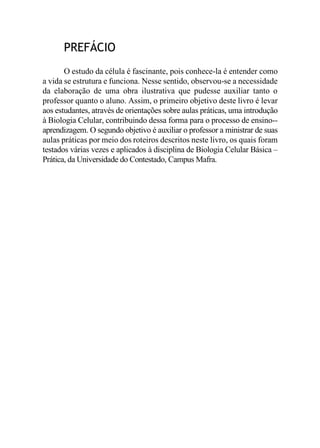 PREFÁCIO
O estudo da célula é fascinante, pois conhece-la é entender como
a vida se estrutura e funciona. Nesse sentido, observou-se a necessidade
da elaboração de uma obra ilustrativa que pudesse auxiliar tanto o
professor quanto o aluno. Assim, o primeiro objetivo deste livro é levar
aos estudantes, através de orientações sobre aulas práticas, uma introdução
à Biologia Celular, contribuindo dessa forma para o processo de ensino--
aprendizagem. O segundo objetivo é auxiliar o professor a ministrar de suas
aulas práticas por meio dos roteiros descritos neste livro, os quais foram
testados várias vezes e aplicados à disciplina de Biologia Celular Básica –
Prática, da Universidade do Contestado, Campus Mafra.
 