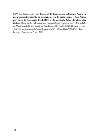 42
SAVÓIA, Eriane Justo Luiz. Potencial de Tradescantia pallida cv. Purpurea
para biomonitoramento da poluição aérea de Santo André – São Paulo,
por meio do bioensaio Trad-MCN e do acúmulo foliar de elementos
tóxicos. Dissertação (Mestrado em Fisiopatologia Experimental) - Faculdade
de Medicina da Universidade de São Paulo. São Paulo, 2007. Disponível em:
<http://www.teses.usp.br/teses/disponiveis/5/5160/tde-20062007-154214/pt-
br.php>. Acesso em: 3 abr. 2012.
 