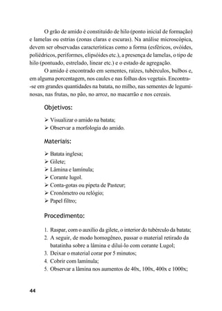 44
O grão de amido é constituído de hilo (ponto inicial de formação)
e lamelas ou estrias (zonas claras e escuras). Na análise microscópica,
devem ser observadas características como a forma (esféricos, ovóides,
poliédricos, periformes, elipsóides etc.), a presença de lamelas, o tipo de
hilo (pontuado, estrelado, linear etc.) e o estado de agregação.
O amido é encontrado em sementes, raízes, tubérculos, bulbos e,
em alguma porcentagem, nos caules e nas folhas dos vegetais. Encontra-
-se em grandes quantidades na batata, no milho, nas sementes de legumi-
nosas, nas frutas, no pão, no arroz, no macarrão e nos cereais.
Objetivos:
➢ Visualizar o amido na batata;
➢ Observar a morfologia do amido.
Materiais:
➢ Batata inglesa;
➢ Gilete;
➢ Lâmina e lamínula;
➢ Corante lugol.
➢ Conta-gotas ou pipeta de Pasteur;
➢ Cronômetro ou relógio;
➢ Papel filtro;
Procedimento:
1. Raspar, com o auxílio da gilete, o interior do tubérculo da batata;
2. A seguir, de modo homogêneo, passar o material retirado da
batatinha sobre a lâmina e diluí-lo com corante Lugol;
3. Deixar o material corar por 5 minutos;
4. Cobrir com lamínula;
5. Observar a lâmina nos aumentos de 40x, 100x, 400x e 1000x;
 