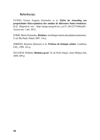 46
Referências:
CUNHA Verena Augusta Guimarães et al. Efeito do Annealing nas
propriedades físico-químicas dos amidos de diferentes fontes botânicas.
[S.l]. Disponível em: <http://prope.unesp.br/xxi_cic/27_08122773680.pdf>.
Acesso em: 1 abr. 2012.
FERRI, Maria Guimarães. Botânica: morfologia interna das plantas (anatomia).
9. ed. São Paulo: Nobel, 2007. 114 p.
JORDÃO, Berenice Quinzani et al. Práticas de biologia celular. Londrina:
UEL, 1998. 163 p.
NULTSCH, Wilhelm. Botânica geral. 10. ed. Porto Alegre: Artes Médicas Sul,
2000. 489 p.
 