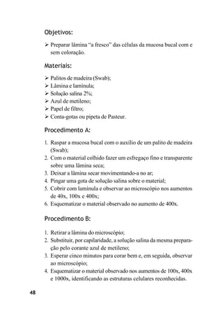 48
Objetivos:
➢ Preparar lâmina “a fresco” das células da mucosa bucal com e
sem coloração.
Materiais:
➢ Palitos de madeira (Swab);
➢ Lâmina e lamínula;
➢ Solução salina 2%;
➢ Azul de metileno;
➢ Papel de filtro;
➢ Conta-gotas ou pipeta de Pasteur.
Procedimento A:
1. Raspar a mucosa bucal com o auxílio de um palito de madeira
(Swab);
2. Com o material colhido fazer um esfregaço fino e transparente
sobre uma lâmina seca;
3. Deixar a lâmina secar movimentando-a no ar;
4. Pingar uma gota de solução salina sobre o material;
5. Cobrir com lamínula e observar ao microscópio nos aumentos
de 40x, 100x e 400x;
6. Esquematizar o material observado no aumento de 400x.
Procedimento B:
1. Retirar a lâmina do microscópio;
2. Substituir, por capilaridade, a solução salina da mesma prepara-
ção pelo corante azul de metileno;
3. Esperar cinco minutos para corar bem e, em seguida, observar
ao microscópio;
4. Esquematizar o material observado nos aumentos de 100x, 400x
e 1000x, identificando as estruturas celulares reconhecidas.
 