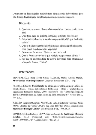 50
Observam-se dois núcleos porque duas células estão sobrepostas, pois
não foram devidamente espalhadas no momento do esfregaço.
Discussão:
1. Quais as estruturas observadas nas células coradas e não cora-
das?
2. Qual foi a ação do corante supravital utilizado nas células?
3. Foi possível observar a membrana plasmática? O que é o limite
celular?
4. Qual a diferença entre o citoplasma das células epiteliais da mu-
cosa bucal e o das células vegetais?
5. Descreva a forma das células da mucosa bucal.
6. Qual a forma do núcleo e que posição ocupa nessas células?
7. Por que há a necessidade de fazer o esfregaço para observação
adequada dessas células?
Referências:
BRANCALHÃO, Rose Meire Costa; SOARES, Maria Amélia Menck.
Microtécnica em biologia celular. Cascavel: Edunioeste, 2004. 125 p.
FREITAS, Eduardo. Constituição da célula eucariótica animal: Células do
epitélio bucal. Técnicas Laboratoriais de Biologia – Bloco I. Funchal: Escola
Secundária Francisco Franco, 2003. Disponível em: <http://fq.no.sapo.pt/
download/Observacao_de_seres_vivos_de_uma_infusao.pdf>. Acesso em: 02
fev. 2012.
JORDÃO, Berenice Quinzani; ANDRADE, Célia Guadalupe Tardeli de Jesus;
RUAS, Claudete de Fátima; CÓLUS, Ilce Mara de Syllus; BUIM, Marcilei Elisa.
Práticas de Biologia Celular. Londrina: Ed. UEL, 1998. 163p.
SOARES, Cristina Pacheco; SILVA, Newton Soares da. Práticas de Biologia
Celular. [S.l.] Disponível em: <http://biblioteca.univap.br/dados/
000001/00000147.PDF>. Acesso em: 17 fev. 2012.
 