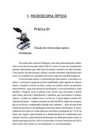 I. MICROSCOPIA ÓPTICA
Introdução:
Prática 01
Estudo do microscópio óptico
No estudo das ciências biológicas, tem sido particularmente impor-
tante o uso do microscópio óptico (M.O.), uma vez que este instrumento
permite observações que estão fora do alcance resolutivo do olho humano.
Com auxílio da microscopia, células e muitas estruturas subcelulares dos
seres vivos podem ser estudadas sob vários aspectos morfofisiológicos.
O microscópio óptico é constituído por duas partes: a mecânica e a
óptica. A primeira, responsável pela estabilidade e pelo suporte ao sistema
óptico, compõe-se de pé ou base, coluna ou estativa (com um parafuso
macrométrico, para uma primeira focalização, e um micrométrico, para
detalhar a imagem), mesa ou platina (com charriot que movimenta a lâmina
para frente, para trás e lateralmente, e parafuso, que movimenta o conden-
sador), e o tubo ou canhão (com o revólver). A parte óptica contém três
sistemas de lentes – oculares (encaixa no tubo do M.O), objetivas (rosquea-
das ao revólver) e condensador (situado sob a platina) –, além de uma fonte
luminosa (na base) e um diafragma (alavanca abaixo da platina). A inten-
sidade da luz pode ser controlada por um botão (regulagem de 1 a 10, na
base), que regula a aproximação ou o distanciamento do condensador (em
relação à mesa), e pela abertura-fechamento do diafragma (para maior ou
menor passagem da luz). Deve-se proceder o correto manuseio do M.O,
bem como estar atento ao seu transporte e a sua manutenção.
 