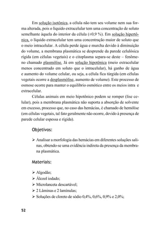 52
Em solução isotônica, a célula não tem seu volume nem sua for-
ma alterada, pois o líquido extracelular tem uma concentração de soluto
semelhante àquela do interior da célula (±0,9 %). Em solução hipertô-
nica, o líquido extracelular tem uma concentração maior de soluto que
o meio intracelular. A célula perde água e murcha devido à diminuição
do volume, a membrana plasmática se desprende da parede celulósica
rígida (em células vegetais) e o citoplasma separa-se deste – fenôme-
no chamado plasmólise. Já em solução hipotônica (meio extracelular
menos concentrado em soluto que o intracelular), há ganho de água
e aumento do volume celular, ou seja, a célula fica túrgida (em células
vegetais ocorre a desplasmólise, aumento de volume). Este processo de
osmose ocorre para manter o equilíbrio osmótico entre os meios intra e
extracelular.
Células animais em meio hipotônico podem se romper (lise ce-
lular), pois a membrana plasmática não suporta a absorção de solvente
em excesso, processo que, no caso das hemácias, é chamado de hemólise
(em células vegetais, tal fato geralmente não ocorre, devido à presença de
parede celular espessa e rígida).
Objetivos:
➢ Analisar a morfologia das hemácias em diferentes soluções sali-
nas, obtendo-se uma evidência indireta da presença da membra-
na plasmática.
Materiais:
➢ Algodão;
➢ Álcool iodado;
➢ Microlanceta descartável;
➢ 2 Lâminas e 2 lamínulas;
➢ Soluções de cloreto de sódio 0,4%, 0,6%, 0,9% e 2,0%;
 