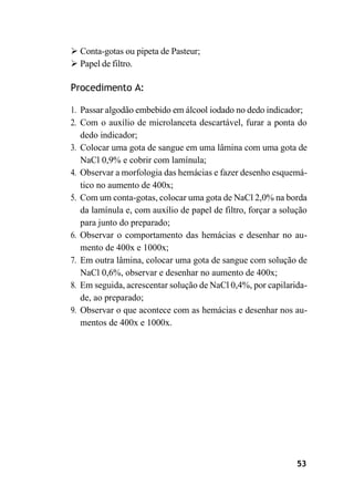 53
➢ Conta-gotas ou pipeta de Pasteur;
➢ Papel de filtro.
Procedimento A:
1. Passar algodão embebido em álcool iodado no dedo indicador;
2. Com o auxílio de microlanceta descartável, furar a ponta do
dedo indicador;
3. Colocar uma gota de sangue em uma lâmina com uma gota de
NaCl 0,9% e cobrir com lamínula;
4. Observar a morfologia das hemácias e fazer desenho esquemá-
tico no aumento de 400x;
5. Com um conta-gotas, colocar uma gota de NaCl 2,0% na borda
da lamínula e, com auxílio de papel de filtro, forçar a solução
para junto do preparado;
6. Observar o comportamento das hemácias e desenhar no au-
mento de 400x e 1000x;
7. Em outra lâmina, colocar uma gota de sangue com solução de
NaCl 0,6%, observar e desenhar no aumento de 400x;
8. Em seguida, acrescentar solução de NaCl 0,4%, por capilarida-
de, ao preparado;
9. Observar o que acontece com as hemácias e desenhar nos au-
mentos de 400x e 1000x.
 