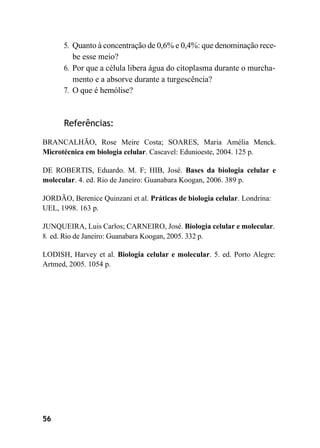 56
5. Quanto à concentração de 0,6% e 0,4%: que denominação rece-
be esse meio?
6. Por que a célula libera água do citoplasma durante o murcha-
mento e a absorve durante a turgescência?
7. O que é hemólise?
Referências:
BRANCALHÃO, Rose Meire Costa; SOARES, Maria Amélia Menck.
Microtécnica em biologia celular. Cascavel: Edunioeste, 2004. 125 p.
DE ROBERTIS, Eduardo. M. F; HIB, José. Bases da biologia celular e
molecular. 4. ed. Rio de Janeiro: Guanabara Koogan, 2006. 389 p.
JORDÃO, Berenice Quinzani et al. Práticas de biologia celular. Londrina:
UEL, 1998. 163 p.
JUNQUEIRA, Luis Carlos; CARNEIRO, José. Biologia celular e molecular.
8. ed. Rio de Janeiro: Guanabara Koogan, 2005. 332 p.
LODISH, Harvey et al. Biologia celular e molecular. 5. ed. Porto Alegre:
Artmed, 2005. 1054 p.
 