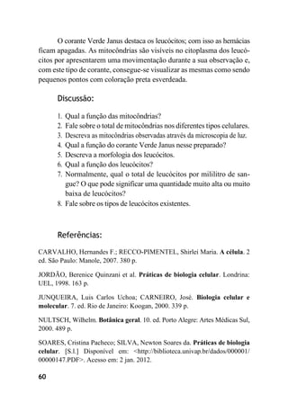 60
O corante Verde Janus destaca os leucócitos; com isso as hemácias
ficam apagadas. As mitocôndrias são visíveis no citoplasma dos leucó-
citos por apresentarem uma movimentação durante a sua observação e,
com este tipo de corante, consegue-se visualizar as mesmas como sendo
pequenos pontos com coloração preta esverdeada.
Discussão:
1. Qual a função das mitocôndrias?
2. Fale sobre o total de mitocôndrias nos diferentes tipos celulares.
3. Descreva as mitocôndrias observadas através da microscopia de luz.
4. Qual a função do corante Verde Janus nesse preparado?
5. Descreva a morfologia dos leucócitos.
6. Qual a função dos leucócitos?
7. Normalmente, qual o total de leucócitos por mililitro de san-
gue? O que pode significar uma quantidade muito alta ou muito
baixa de leucócitos?
8. Fale sobre os tipos de leucócitos existentes.
Referências:
CARVALHO, Hernandes F.; RECCO-PIMENTEL, Shirlei Maria. A célula. 2
ed. São Paulo: Manole, 2007. 380 p.
JORDÃO, Berenice Quinzani et al. Práticas de biologia celular. Londrina:
UEL, 1998. 163 p.
JUNQUEIRA, Luis Carlos Uchoa; CARNEIRO, José. Biologia celular e
molecular. 7. ed. Rio de Janeiro: Koogan, 2000. 339 p.
NULTSCH, Wilhelm. Botânica geral. 10. ed. Porto Alegre: Artes Médicas Sul,
2000. 489 p.
SOARES, Cristina Pacheco; SILVA, Newton Soares da. Práticas de biologia
celular. [S.l.] Disponível em: <http://biblioteca.univap.br/dados/000001/
00000147.PDF>. Acesso em: 2 jan. 2012.
 